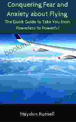 Conquering Fear And Anxiety About Flying: The Quick Guide To Take You From Powerless To Powerful